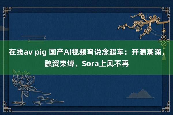 在线av pig 国产AI视频弯说念超车：开源潮涌，融资束缚，Sora上风不再
