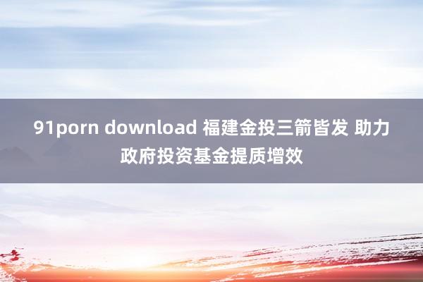91porn download 福建金投三箭皆发 助力政府投资基金提质增效
