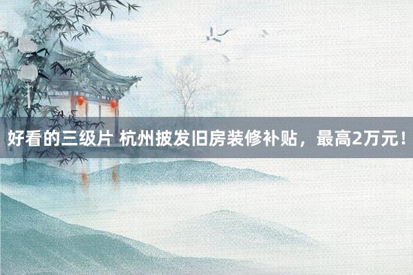好看的三级片 杭州披发旧房装修补贴，最高2万元！
