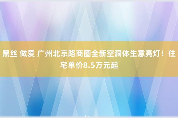 黑丝 做爱 广州北京路商圈全新空洞体生意亮灯！住宅单价8.5万元起