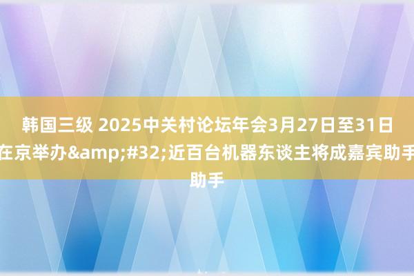 韩国三级 2025中关村论坛年会3月27日至31日在京举办&#32;近百台机器东谈主将成嘉宾助手