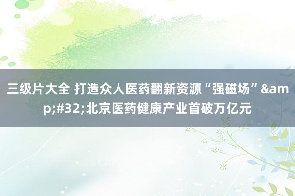 三级片大全 打造众人医药翻新资源“强磁场”&#32;北京医药健康产业首破万亿元