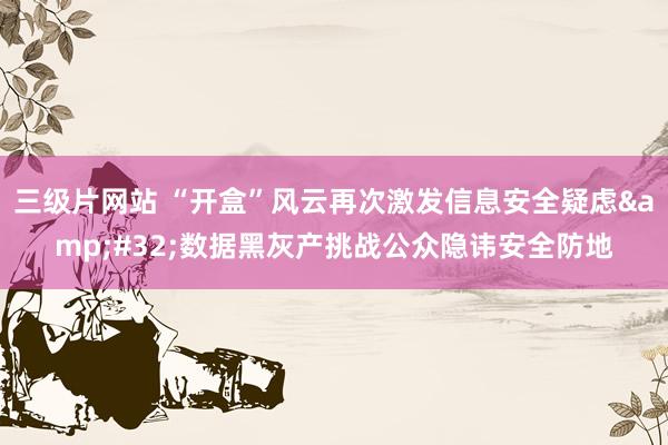 三级片网站 “开盒”风云再次激发信息安全疑虑&#32;数据黑灰产挑战公众隐讳安全防地