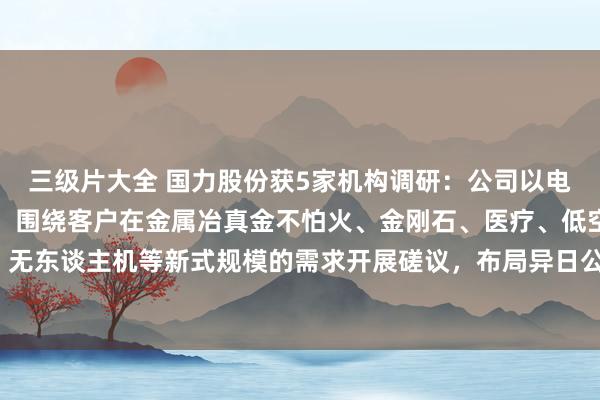 三级片大全 国力股份获5家机构调研：公司以电子真空制造平台为基础，围绕客户在金属冶真金不怕火、金刚石、医疗、低空航行、无东谈主机等新式规模的需求开展磋议，布局异日公司新的业务增长点（附调研问答）