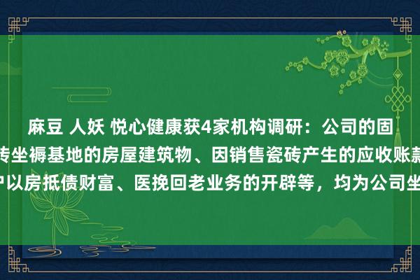 麻豆 人妖 悦心健康获4家机构调研：公司的固定财富主要包括江西瓷砖坐褥基地的房屋建筑物、因销售瓷砖产生的应收账款客户以房抵债财富、医挽回老业务的开辟等，均为公司坐褥谋略行径所需（附调研问答）