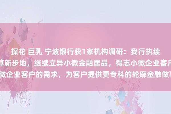 探花 巨乳 宁波银行获1家机构调研：我行执续探索小微客户的综觉得算新步地，继续立异小微金融居品，得志小微企业客户的需求，为客户提供更专科的轮廓金融做事（附调研问答）