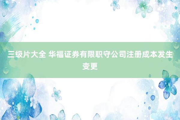 三级片大全 华福证券有限职守公司注册成本发生变更