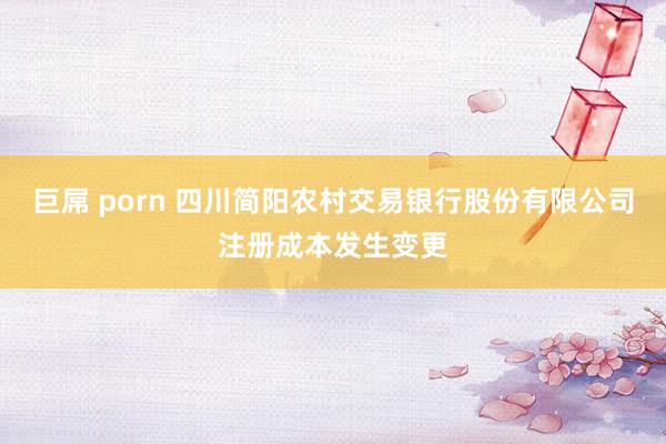 巨屌 porn 四川简阳农村交易银行股份有限公司注册成本发生变更