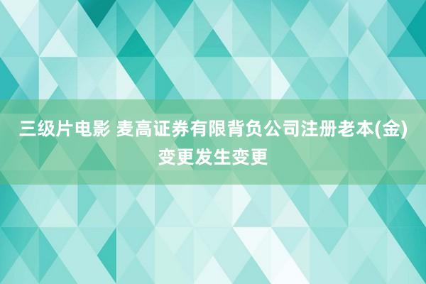 三级片电影 麦高证券有限背负公司注册老本(金)变更发生变更