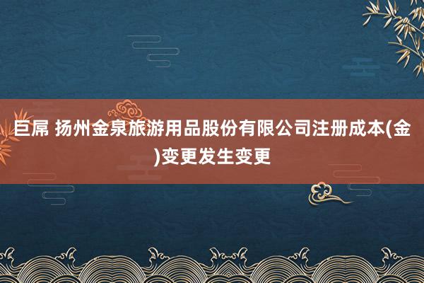巨屌 扬州金泉旅游用品股份有限公司注册成本(金)变更发生变更