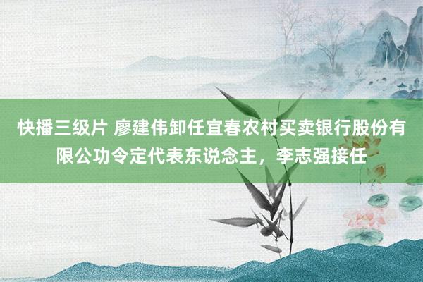 快播三级片 廖建伟卸任宜春农村买卖银行股份有限公功令定代表东说念主，李志强接任
