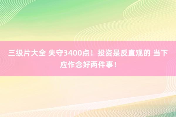 三级片大全 失守3400点！投资是反直观的 当下应作念好两件事！