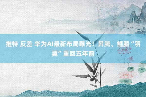 推特 反差 华为AI最新布局曝光！昇腾、鲲鹏“羽翼”重回五年前