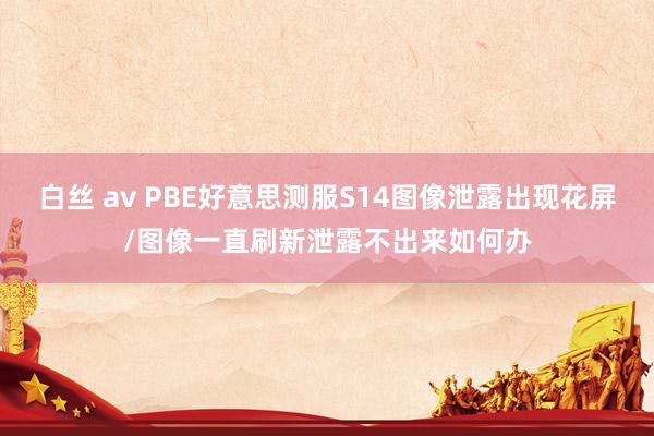 白丝 av PBE好意思测服S14图像泄露出现花屏/图像一直刷新泄露不出来如何办