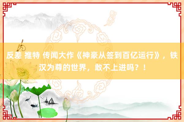 反差 推特 传闻大作《神豪从签到百亿运行》，铁汉为尊的世界，敢不上进吗？！