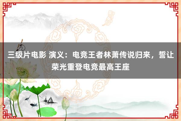 三级片电影 演义：电竞王者林萧传说归来，誓让荣光重登电竞最高王座