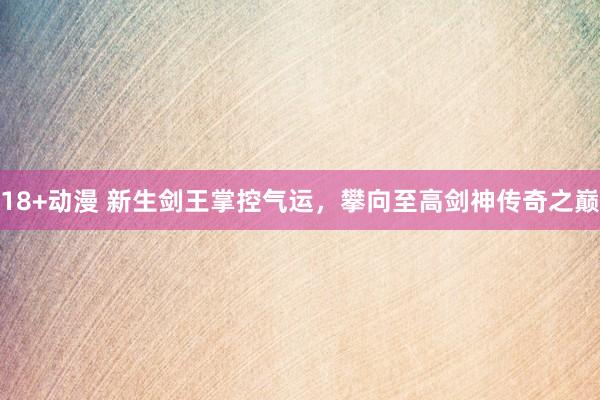 18+动漫 新生剑王掌控气运，攀向至高剑神传奇之巅