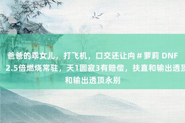 爸爸的乖女儿，打飞机，口交还让禸＃萝莉 DNF手游：2.5倍燃烧常驻，天1圆寂3有赔偿，扶直和输出透顶永别