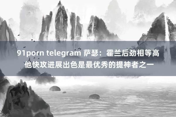 91porn telegram 萨瑟：霍兰后劲相等高 他快攻进展出色是最优秀的提神者之一