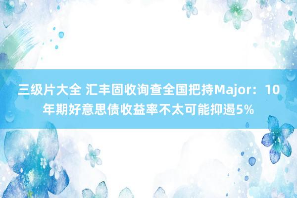 三级片大全 汇丰固收询查全国把持Major：10年期好意思债收益率不太可能抑遏5%