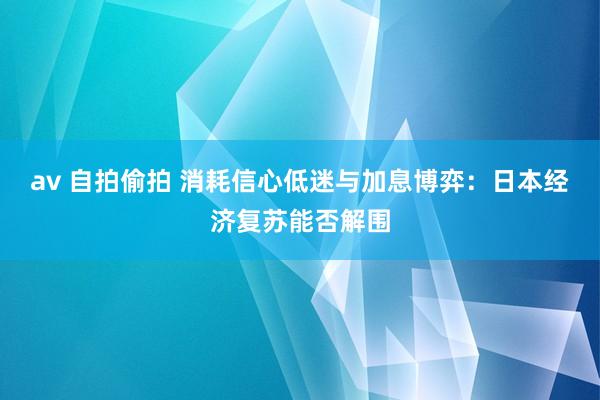 av 自拍偷拍 消耗信心低迷与加息博弈：日本经济复苏能否解围