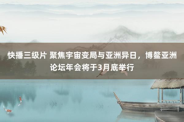 快播三级片 聚焦宇宙变局与亚洲异日，博鳌亚洲论坛年会将于3月底举行