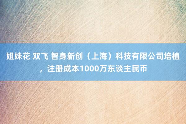 姐妹花 双飞 智身新创（上海）科技有限公司培植，注册成本1000万东谈主民币