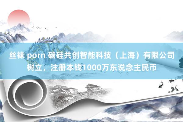丝袜 porn 碳硅共创智能科技（上海）有限公司树立，注册本钱1000万东说念主民币