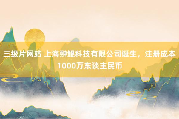 三级片网站 上海翀鲲科技有限公司诞生，注册成本1000万东谈主民币
