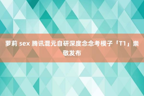 萝莉 sex 腾讯混元自研深度念念考模子「T1」崇敬发布