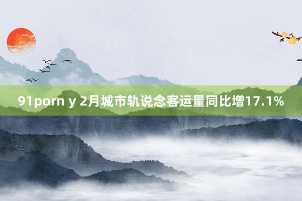 91porn y 2月城市轨说念客运量同比增17.1%