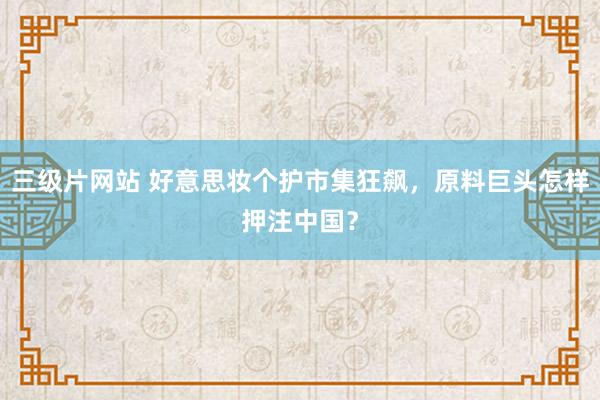 三级片网站 好意思妆个护市集狂飙，原料巨头怎样押注中国？
