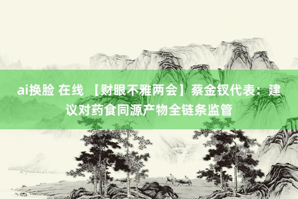 ai换脸 在线 【财眼不雅两会】蔡金钗代表：建议对药食同源产物全链条监管