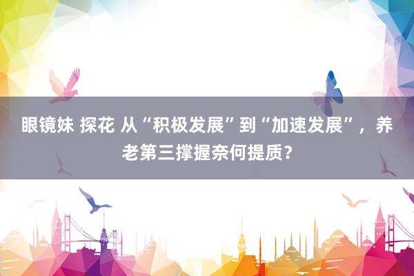 眼镜妹 探花 从“积极发展”到“加速发展”，养老第三撑握奈何提质？