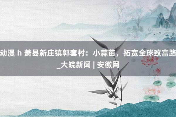 动漫 h 萧县新庄镇郭套村：小蒜苗，拓宽全球致富路_大皖新闻 | 安徽网