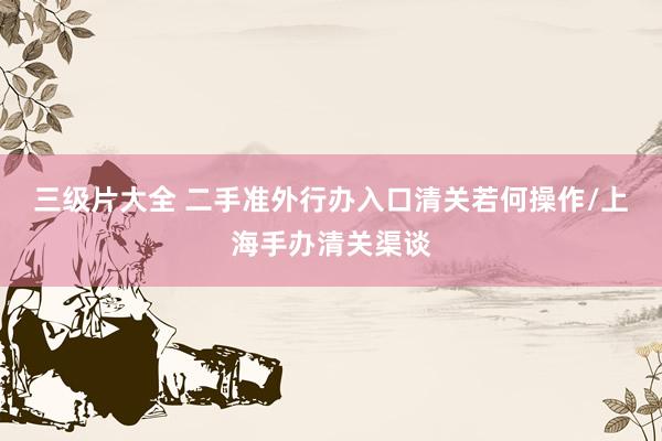 三级片大全 二手准外行办入口清关若何操作/上海手办清关渠谈