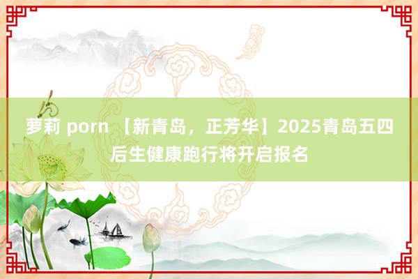 萝莉 porn 【新青岛，正芳华】2025青岛五四后生健康跑行将开启报名
