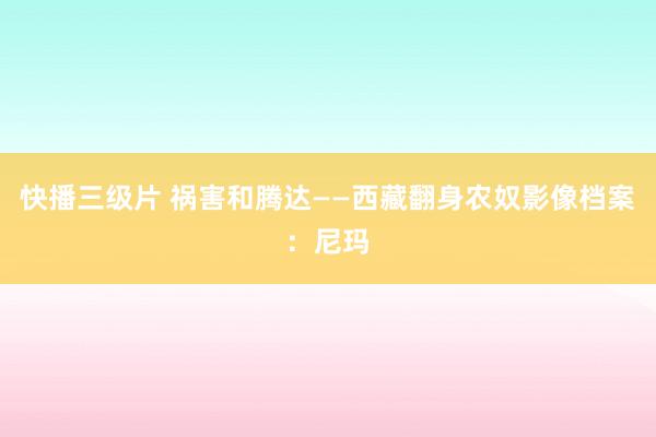 快播三级片 祸害和腾达——西藏翻身农奴影像档案：尼玛