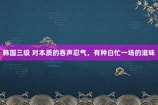 韩国三级 对本质的吞声忍气，有种白忙一场的滋味