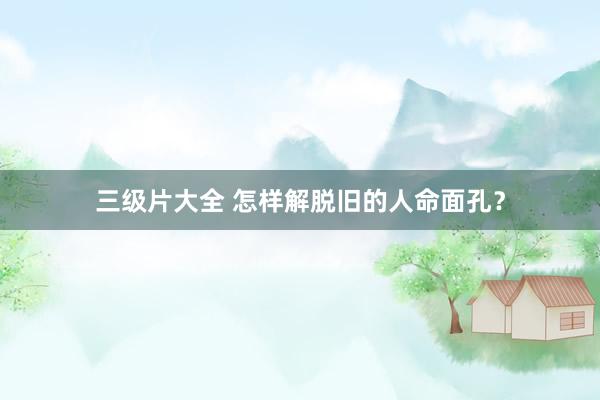 三级片大全 怎样解脱旧的人命面孔？
