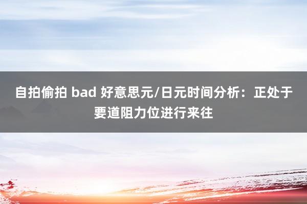 自拍偷拍 bad 好意思元/日元时间分析：正处于要道阻力位进行来往