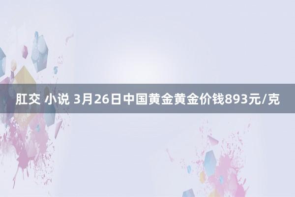 肛交 小说 3月26日中国黄金黄金价钱893元/克
