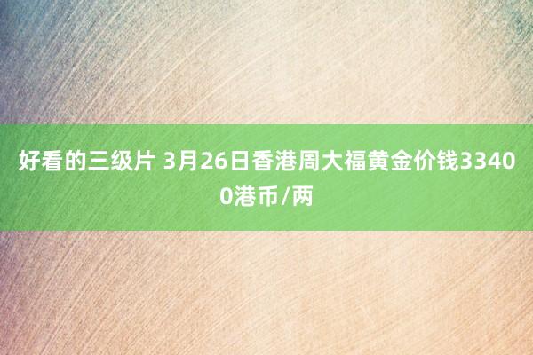 好看的三级片 3月26日香港周大福黄金价钱33400港币/两