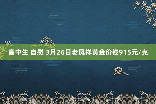 高中生 自慰 3月26日老凤祥黄金价钱915元/克