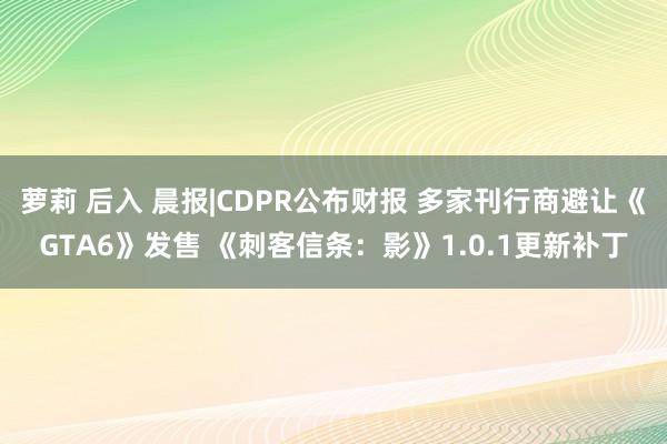 萝莉 后入 晨报|CDPR公布财报 多家刊行商避让《GTA6》发售 《刺客信条：影》1.0.1更新补丁