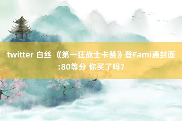 twitter 白丝 《第一狂战士卡赞》登Fami通封面:80等分 你买了吗？
