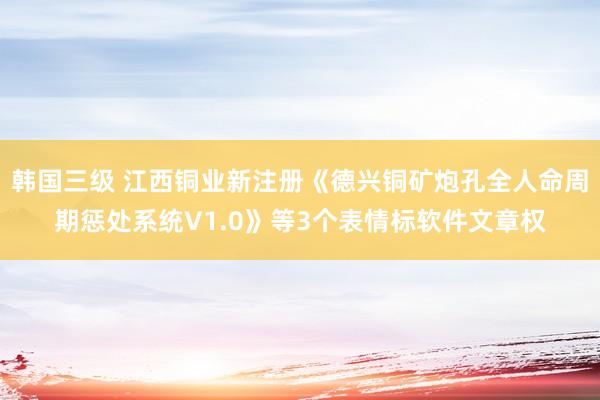 韩国三级 江西铜业新注册《德兴铜矿炮孔全人命周期惩处系统V1.0》等3个表情标软件文章权
