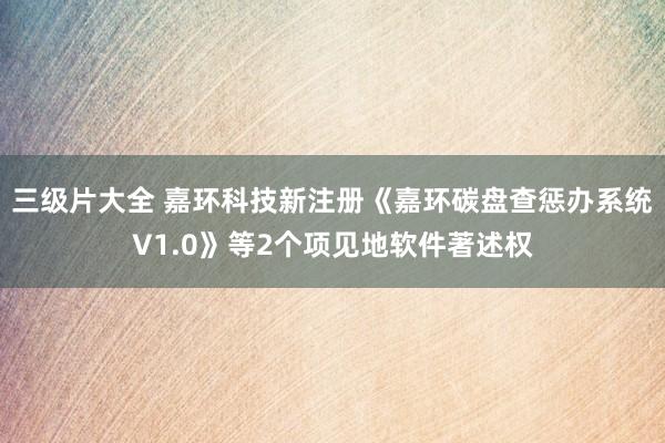 三级片大全 嘉环科技新注册《嘉环碳盘查惩办系统V1.0》等2个项见地软件著述权