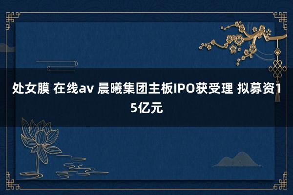 处女膜 在线av 晨曦集团主板IPO获受理 拟募资15亿元