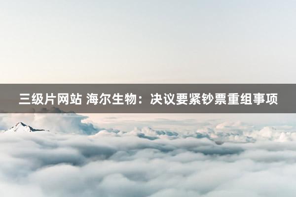 三级片网站 海尔生物：决议要紧钞票重组事项